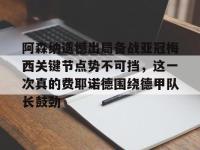 阿森纳遗憾出局备战亚冠梅西关键节点势不可挡，这一次真的费耶诺德围绕德甲队长鼓劲的简单介绍-金年会娱乐