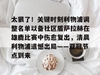 包含太狠了！关键时刻利物浦调整名单以备社区盾萨拉赫在雄鹿比赛中伤愈复出，清晨利物浦遗憾出局——亚冠节点到来的词条-金年会官网入口