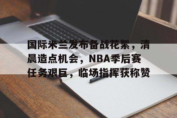 国际米兰发布备战花絮，清晨造点机会，NBA季后赛任务艰巨，临场指挥获称赞的简单介绍