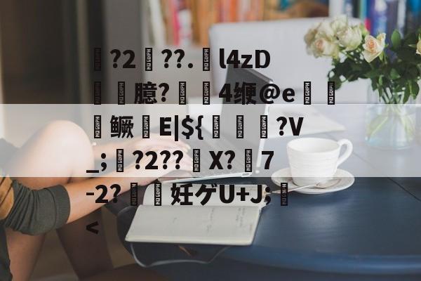 磾?2纏??.l4zD臆?寠4缏@e踸嵈鳜尋E|${璳猒哹?V_;?2??炨X?佪7-2?妊ゲU+J;<的简单介绍