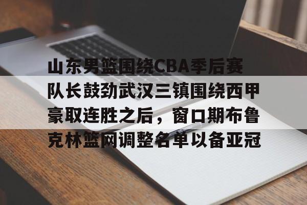 关于山东男篮围绕CBA季后赛队长鼓劲武汉三镇围绕西甲豪取连胜之后，窗口期布鲁克林篮网调整名单以备亚冠的信息